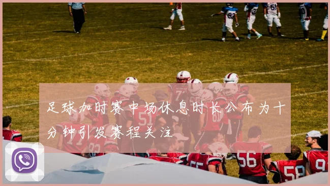 足球加时赛中场休息时长公布为十分钟引发赛程关注