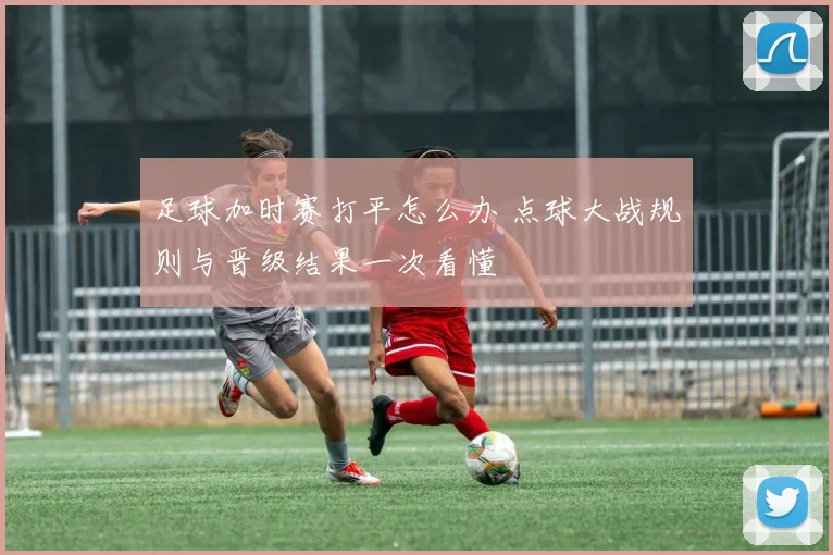 足球加时赛打平怎么办 点球大战规则与晋级结果一次看懂