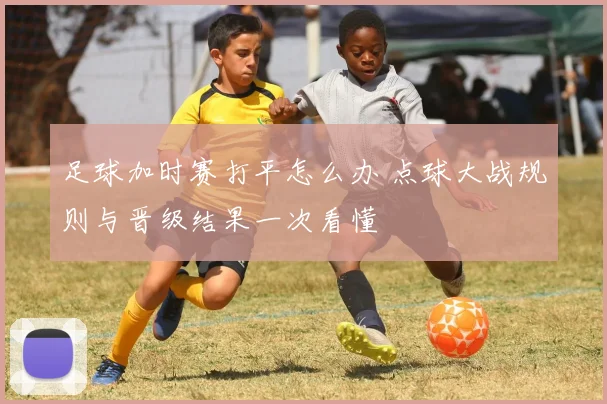 足球加时赛打平怎么办 点球大战规则与晋级结果一次看懂