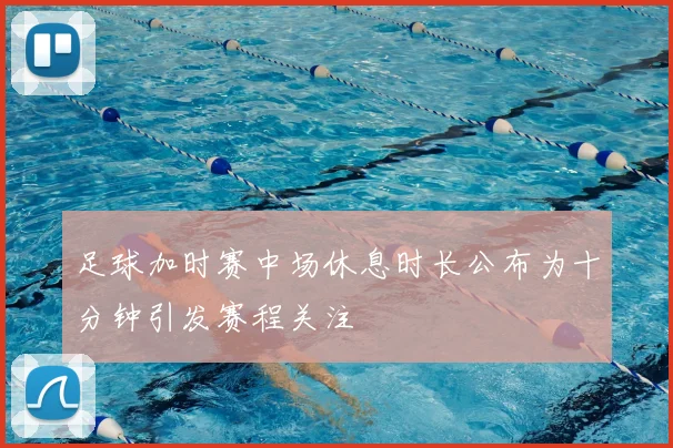 足球加时赛中场休息时长公布为十分钟引发赛程关注