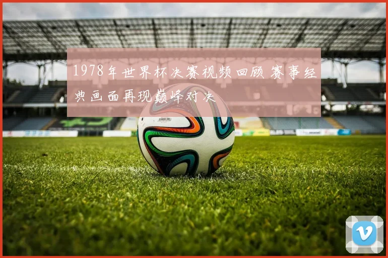 1978年世界杯决赛视频回顾 赛事经典画面再现巅峰对决