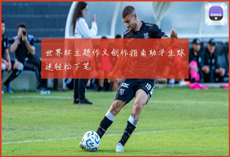 世界杯主题作文创作指南助学生球迷轻松下笔