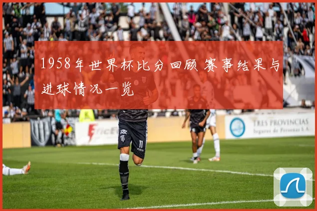 1958年世界杯比分回顾 赛事结果与进球情况一览