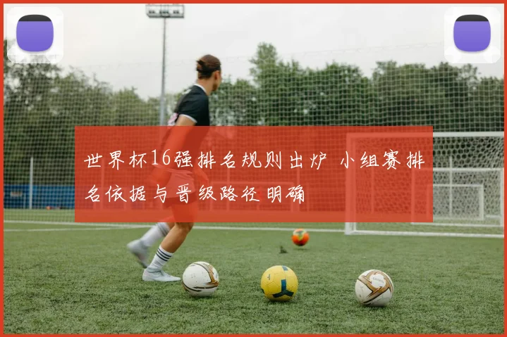 世界杯16强排名规则出炉 小组赛排名依据与晋级路径明确